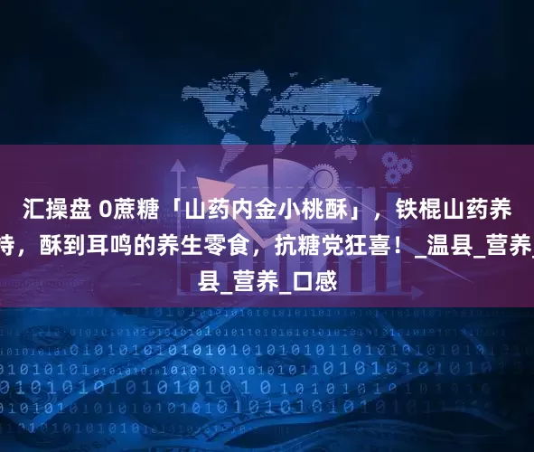 汇操盘 0蔗糖「山药内金小桃酥」，铁棍山药养味加持，酥到耳鸣的养生零食，抗糖党狂喜！_温县_营养_口感