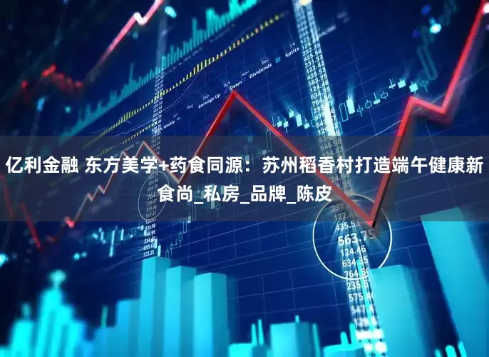 亿利金融 东方美学+药食同源：苏州稻香村打造端午健康新食尚_私房_品牌_陈皮