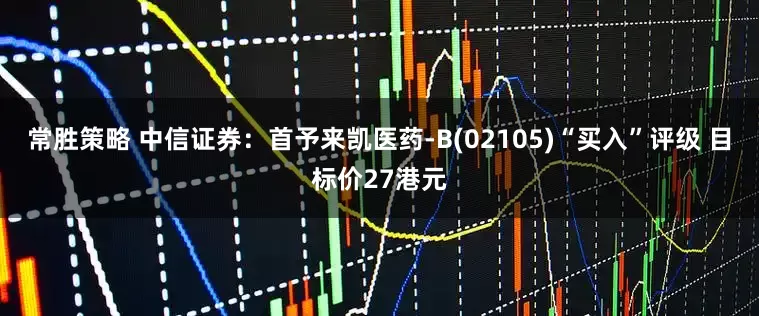 常胜策略 中信证券：首予来凯医药-B(02105)“买入”评级 目标价27港元