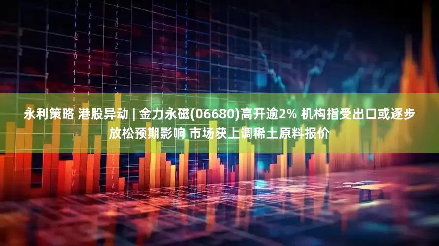 永利策略 港股异动 | 金力永磁(06680)高开逾2% 机构指受出口或逐步放松预期影响 市场获上调稀土原料报价