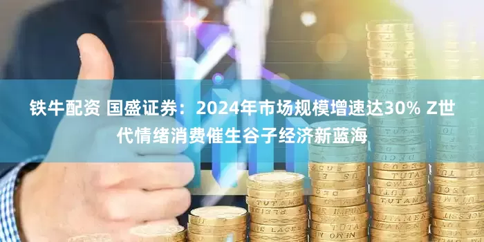 铁牛配资 国盛证券：2024年市场规模增速达30% Z世代情绪消费催生谷子经济新蓝海