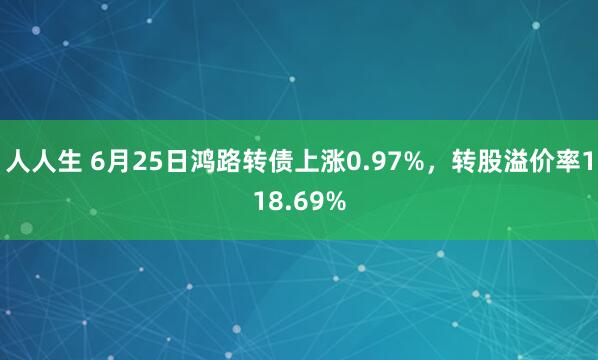 人人生 6月25日鸿路转债上涨0.97%，转股溢价率118.69%