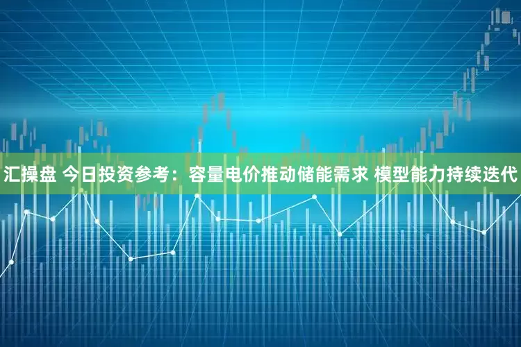 汇操盘 今日投资参考：容量电价推动储能需求 模型能力持续迭代