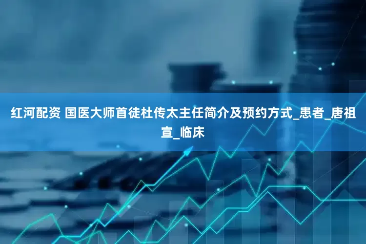 红河配资 国医大师首徒杜传太主任简介及预约方式_患者_唐祖宣_临床