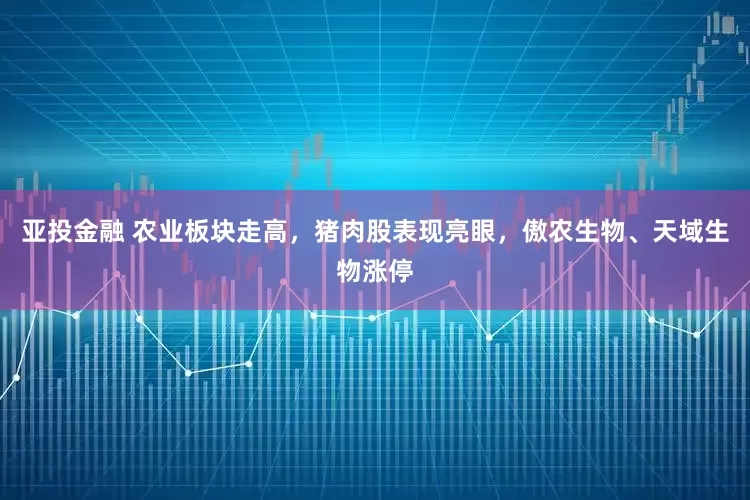 亚投金融 农业板块走高，猪肉股表现亮眼，傲农生物、天域生物涨停