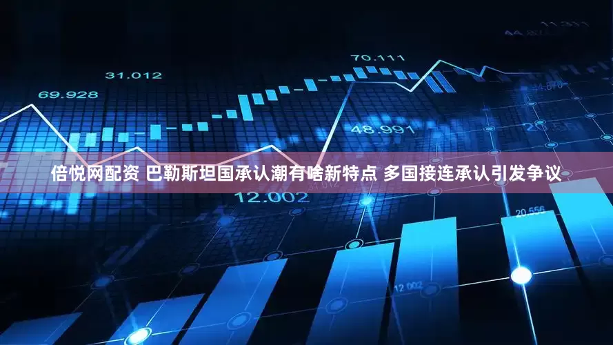 倍悦网配资 巴勒斯坦国承认潮有啥新特点 多国接连承认引发争议
