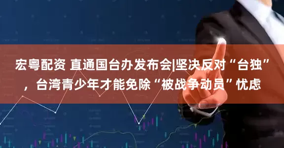 宏粤配资 直通国台办发布会|坚决反对“台独”，台湾青少年才能免除“被战争动员”忧虑