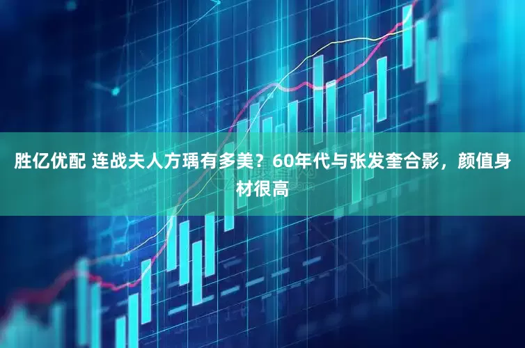 胜亿优配 连战夫人方瑀有多美？60年代与张发奎合影，颜值身材很高