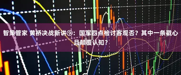智策管家 黄桥决战新讲⑨：国军四点检讨客观否？其中一条戳心且颠覆认知？