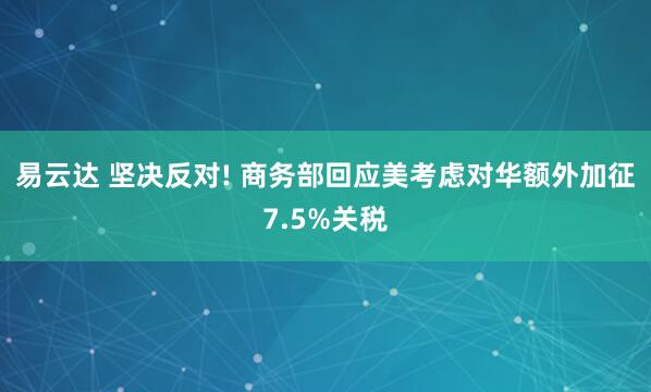 易云达 坚决反对! 商务部回应美考虑对华额外加征7.5%关税